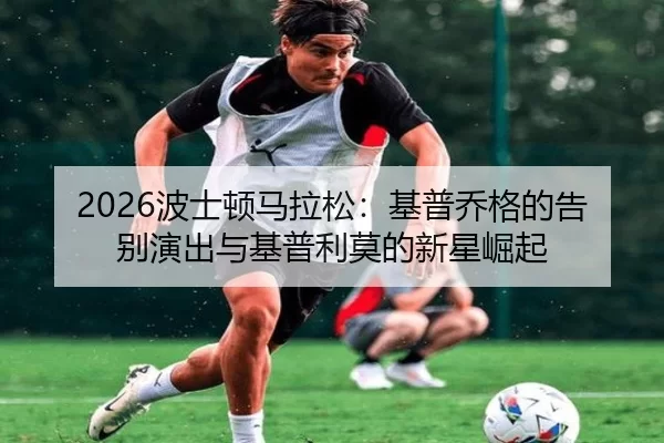 2026波士顿马拉松：基普乔格的告别演出与基普利莫的新星崛起